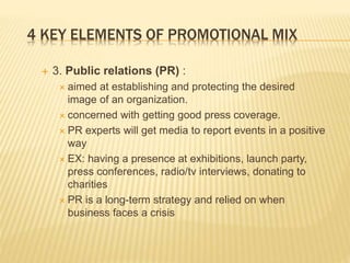 4 KEY ELEMENTS OF PROMOTIONAL MIX
 3. Public relations (PR) :
 aimed at establishing and protecting the desired
image of an organization.
 concerned with getting good press coverage.
 PR experts will get media to report events in a positive
way
 EX: having a presence at exhibitions, launch party,
press conferences, radio/tv interviews, donating to
charities
 PR is a long-term strategy and relied on when
business faces a crisis
 