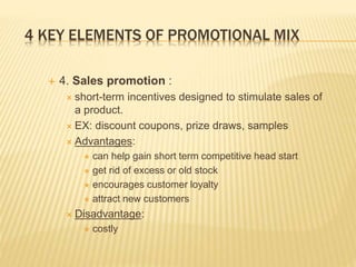 4 KEY ELEMENTS OF PROMOTIONAL MIX
 4. Sales promotion :
 short-term incentives designed to stimulate sales of
a product.
 EX: discount coupons, prize draws, samples
 Advantages:
 can help gain short term competitive head start
 get rid of excess or old stock
 encourages customer loyalty
 attract new customers
 Disadvantage:
 costly
 