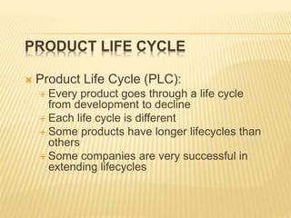 PRODUCT LIFE CYCLE
 Product Life Cycle (PLC):
 Every product goes through a life cycle
from development to decline
 Each life cycle is different
 Some products have longer lifecycles than
others
 Some companies are very successful in
extending lifecycles
 
