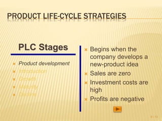 PRODUCT LIFE-CYCLE STRATEGIES
 Product development
 Introduction
 Growth
 Maturity
 Decline
 Begins when the
company develops a
new-product idea
 Sales are zero
 Investment costs are
high
 Profits are negative
9 - 13
PLC Stages
 