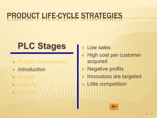 PRODUCT LIFE-CYCLE STRATEGIES
 Product development
 Introduction
 Growth
 Maturity
 Decline
 Low sales
 High cost per customer
acquired
 Negative profits
 Innovators are targeted
 Little competition
9 - 14
PLC Stages
 