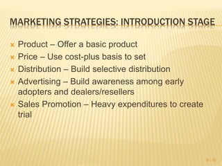 MARKETING STRATEGIES: INTRODUCTION STAGE
 Product – Offer a basic product
 Price – Use cost-plus basis to set
 Distribution – Build selective distribution
 Advertising – Build awareness among early
adopters and dealers/resellers
 Sales Promotion – Heavy expenditures to create
trial
9 - 15
 