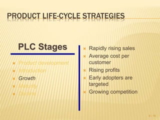 PRODUCT LIFE-CYCLE STRATEGIES
 Product development
 Introduction
 Growth
 Maturity
 Decline
 Rapidly rising sales
 Average cost per
customer
 Rising profits
 Early adopters are
targeted
 Growing competition
9 - 16
PLC Stages
 