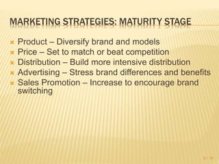 MARKETING STRATEGIES: MATURITY STAGE
 Product – Diversify brand and models
 Price – Set to match or beat competition
 Distribution – Build more intensive distribution
 Advertising – Stress brand differences and benefits
 Sales Promotion – Increase to encourage brand
switching
9 - 19
 