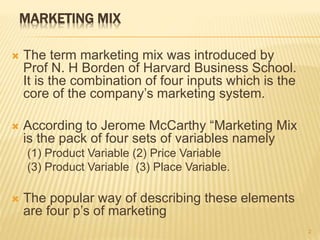 MARKETING MIX
 The term marketing mix was introduced by
Prof N. H Borden of Harvard Business School.
It is the combination of four inputs which is the
core of the company’s marketing system.
 According to Jerome McCarthy “Marketing Mix
is the pack of four sets of variables namely
(1) Product Variable (2) Price Variable
(3) Product Variable (3) Place Variable.
 The popular way of describing these elements
are four p’s of marketing
2
 