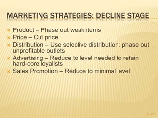 MARKETING STRATEGIES: DECLINE STAGE
 Product – Phase out weak items
 Price – Cut price
 Distribution – Use selective distribution: phase out
unprofitable outlets
 Advertising – Reduce to level needed to retain
hard-core loyalists
 Sales Promotion – Reduce to minimal level
9 - 21
 