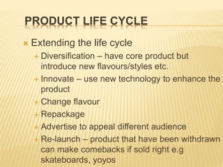 PRODUCT LIFE CYCLE
 Extending the life cycle
 Diversification – have core product but
introduce new flavours/styles etc.
 Innovate – use new technology to enhance the
product
 Change flavour
 Repackage
 Advertise to appeal different audience
 Re-launch – product that have been withdrawn
can make comebacks if sold right e.g
skateboards, yoyos
 