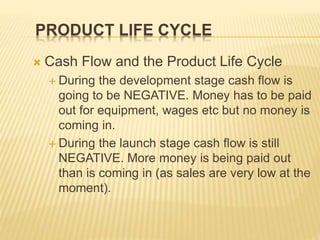 PRODUCT LIFE CYCLE
 Cash Flow and the Product Life Cycle
 During the development stage cash flow is
going to be NEGATIVE. Money has to be paid
out for equipment, wages etc but no money is
coming in.
 During the launch stage cash flow is still
NEGATIVE. More money is being paid out
than is coming in (as sales are very low at the
moment).
 