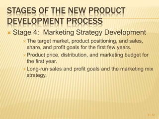 STAGES OF THE NEW PRODUCT
DEVELOPMENT PROCESS
 Stage 4: Marketing Strategy Development
 The target market, product positioning, and sales,
share, and profit goals for the first few years.
 Product price, distribution, and marketing budget for
the first year.
 Long-run sales and profit goals and the marketing mix
strategy.
9 - 33
 