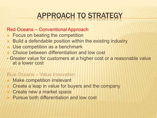 APPROACH TO STRATEGY
Red Oceans – Conventional Approach
 Focus on beating the competition
 Build a defendable position within the existing industry
 Use competition as a benchmark
 Choice between differentiation and low cost
- Greater value for customers at a higher cost or a reasonable value
at a lower cost
Blue Oceans – Value Innovation
 Make competition irrelevant
 Create a leap in value for buyers and the company
 Create new a market space
 Pursue both differentiation and low cost
 