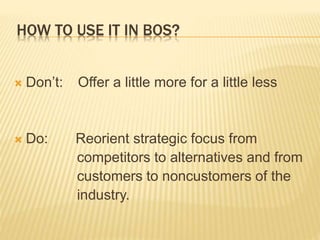 HOW TO USE IT IN BOS?
 Don’t: Offer a little more for a little less
 Do: Reorient strategic focus from
competitors to alternatives and from
customers to noncustomers of the
industry.
 