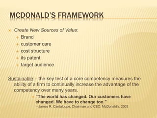 MCDONALD’S FRAMEWORK
 Create New Sources of Value:
 Brand
 customer care
 cost structure
 its patent
 target audience
Sustainable – the key test of a core competency measures the
ability of a firm to continually increase the advantage of the
competency over many years.
 “The world has changed. Our customers have
changed. We have to change too."
- James R. Cantaloupe, Chairman and CEO, McDonald's, 2003
 