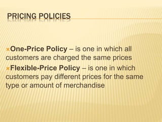 PRICING POLICIES
One-Price Policy – is one in which all
customers are charged the same prices
Flexible-Price Policy – is one in which
customers pay different prices for the same
type or amount of merchandise
 