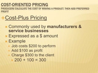 Cost-Plus Pricing
 Commonly used by manufacturers &
service businesses
 Expressed as a $ amount
 Example
 Job costs $200 to perform
 Add $100 as profit
 Charge $300 to the client
 200 + 100 = 300
COST-ORIENTED PRICING
PRODUCERS CALCULATE THE COST OF MAKING A PRODUCT, THEN ADD PREFERRED
PROFIT
 