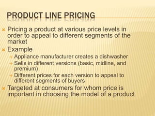 PRODUCT LINE PRICING
 Pricing a product at various price levels in
order to appeal to different segments of the
market
 Example
 Appliance manufacturer creates a dishwasher
 Sells in different versions (basic, midline, and
premium)
 Different prices for each version to appeal to
different segments of buyers
 Targeted at consumers for whom price is
important in choosing the model of a product
 