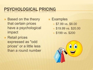 PSYCHOLOGICAL PRICING
 Based on the theory
that certain prices
have a psychological
impact
 Retail prices
expressed as "odd
prices“ or a little less
than a round number
 Examples
 $7.99 vs. $8.00
 $19.99 vs. $20.00
 $199 vs. $200
 
