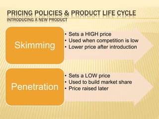 PRICING POLICIES & PRODUCT LIFE CYCLE
INTRODUCING A NEW PRODUCT
• Sets a HIGH price
• Used when competition is low
• Lower price after introductionSkimming
• Sets a LOW price
• Used to build market share
• Price raised laterPenetration
 