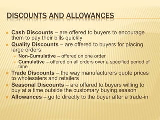 DISCOUNTS AND ALLOWANCES
 Cash Discounts – are offered to buyers to encourage
them to pay their bills quickly
 Quality Discounts – are offered to buyers for placing
large orders
 Non-Cumulative – offered on one order
 Cumulative – offered on all orders over a specified period of
time
 Trade Discounts – the way manufacturers quote prices
to wholesalers and retailers
 Seasonal Discounts – are offered to buyers willing to
buy at a time outside the customary buying season
 Allowances – go to directly to the buyer after a trade-in
 