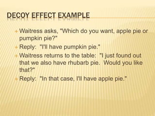DECOY EFFECT EXAMPLE
 Waitress asks, "Which do you want, apple pie or
pumpkin pie?"
 Reply: "I'll have pumpkin pie."
 Waitress returns to the table: "I just found out
that we also have rhubarb pie. Would you like
that?"
 Reply: "In that case, I'll have apple pie."
 