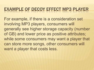 EXAMPLE OF DECOY EFFECT MP3 PLAYER
For example, if there is a consideration set
involving MP3 players, consumers will
generally see higher storage capacity (number
of GB) and lower price as positive attributes;
while some consumers may want a player that
can store more songs, other consumers will
want a player that costs less.
 