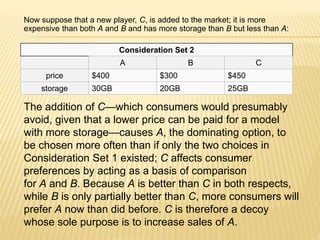 Now suppose that a new player, C, is added to the market; it is more
expensive than both A and B and has more storage than B but less than A:
Consideration Set 2
A B C
price $400 $300 $450
storage 30GB 20GB 25GB
The addition of C—which consumers would presumably
avoid, given that a lower price can be paid for a model
with more storage—causes A, the dominating option, to
be chosen more often than if only the two choices in
Consideration Set 1 existed; C affects consumer
preferences by acting as a basis of comparison
for A and B. Because A is better than C in both respects,
while B is only partially better than C, more consumers will
prefer A now than did before. C is therefore a decoy
whose sole purpose is to increase sales of A.
 