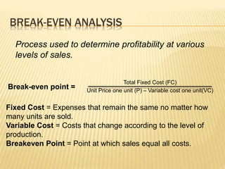 BREAK-EVEN ANALYSIS
Process used to determine profitability at various
levels of sales.
Total Fixed Cost (FC)
Unit Price one unit (P) – Variable cost one unit(VC)
Break-even point =
Fixed Cost = Expenses that remain the same no matter how
many units are sold.
Variable Cost = Costs that change according to the level of
production.
Breakeven Point = Point at which sales equal all costs.
 