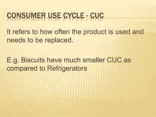 CONSUMER USE CYCLE - CUC
It refers to how often the product is used and
needs to be replaced.
E.g. Biscuits have much smaller CUC as
compared to Refrigerators
 