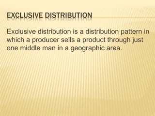 EXCLUSIVE DISTRIBUTION
Exclusive distribution is a distribution pattern in
which a producer sells a product through just
one middle man in a geographic area.
 