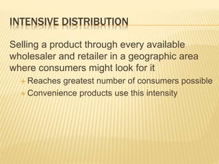 INTENSIVE DISTRIBUTION
Selling a product through every available
wholesaler and retailer in a geographic area
where consumers might look for it
 Reaches greatest number of consumers possible
 Convenience products use this intensity
 