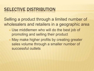 SELECTIVE DISTRIBUTION
Selling a product through a limited number of
wholesalers and retailers in a geographic area
 Use middlemen who will do the best job of
promoting and selling their product
 May make higher profits by creating greater
sales volume through a smaller number of
successful outlets
 