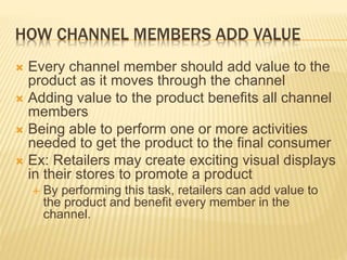 HOW CHANNEL MEMBERS ADD VALUE
 Every channel member should add value to the
product as it moves through the channel
 Adding value to the product benefits all channel
members
 Being able to perform one or more activities
needed to get the product to the final consumer
 Ex: Retailers may create exciting visual displays
in their stores to promote a product
 By performing this task, retailers can add value to
the product and benefit every member in the
channel.
 