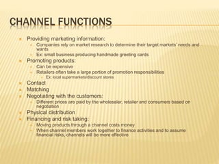 CHANNEL FUNCTIONS
 Providing marketing information:
 Companies rely on market research to determine their target markets’ needs and
wants
 Ex: small business producing handmade greeting cards
 Promoting products:
 Can be expensive
 Retailers often take a large portion of promotion responsibilities
 Ex: local supermarkets/discount stores
 Contact
 Matching
 Negotiating with the customers:
 Different prices are paid by the wholesaler, retailer and consumers based on
negotiation
 Physical distribution
 Financing and risk taking:
 Moving products through a channel costs money
 When channel members work together to finance activities and to assume
financial risks, channels will be more effective
 