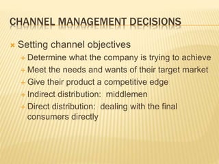 CHANNEL MANAGEMENT DECISIONS
 Setting channel objectives
 Determine what the company is trying to achieve
 Meet the needs and wants of their target market
 Give their product a competitive edge
 Indirect distribution: middlemen
 Direct distribution: dealing with the final
consumers directly
 