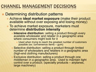 CHANNEL MANAGEMENT DECISIONS
 Determining distribution patterns
 Achieve ideal market exposure (make their product
available without over exposing and losing money)
 To achieve market exposure, marketers must
determine distribution intensity
 Intensive distribution: selling a product through every
available wholesaler and retailer in a geographic area
where consumers might look for it
 Used when trying to reach the greatest number of customers
possible (ex: convenience items – gum)
 Selective distribution: selling a product through limited
number of wholesalers and retailers in a geographic area
(high-end clothing manufacturers)
 Exclusive distribution: selling a product through one
middleman in a geographic area. Used to maintain tight
control over a product. (specialty products – airplanes,
large machinery)
 