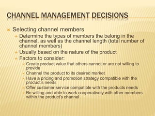 CHANNEL MANAGEMENT DECISIONS
 Selecting channel members
 Determine the types of members the belong in the
channel, as well as the channel length (total number of
channel members)
 Usually based on the nature of the product
 Factors to consider:
 Create product value that others cannot or are not willing to
provide
 Channel the product to its desired market
 Have a pricing and promotion strategy compatible with the
product’s needs
 Offer customer service compatible with the products needs
 Be willing and able to work cooperatively with other members
within the product’s channel
 
