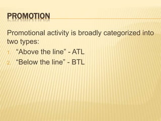 PROMOTION
Promotional activity is broadly categorized into
two types:
1. “Above the line” - ATL
2. “Below the line” - BTL
 