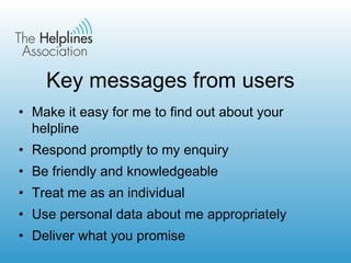 Key messages from users Make it easy for me to find out about your helpline Respond promptly to my enquiry Be friendly and knowledgeable Treat me as an individual Use personal data about me appropriately Deliver what you promise 