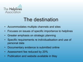 The destination Accommodates multiple channels and sites Focuses on issues of specific importance to helplines Greater emphasis on strategic planning  Specific requirements re individualisation and use of personal data Documentary evidence is submitted online Assessment fee reduced by 20% Publication and website available in May 