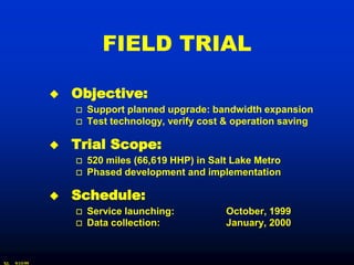 FIELD TRIAL

                  Objective:
                      Support planned upgrade: bandwidth expansion
                      Test technology, verify cost & operation saving

                  Trial Scope:
                      520 miles (66,619 HHP) in Salt Lake Metro
                      Phased development and implementation

                  Schedule:
                      Service launching:           October, 1999
                      Data collection:             January, 2000


XL   9/15/99
 
