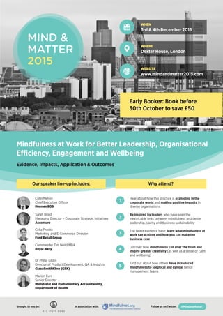 WHEN
3rd & 4th December 2015
WHERE
Dexter House, London
WEBSITE
www.mindandmatter2015.com
Early Booker: Book before
30th October to save £50
Mindfulness at Work for Better Leadership, Organisational
Efficiency, Engagement and Wellbeing
Evidence, Impacts, Application & Outcomes
Why attend?Our speaker line-up includes:
Colin Melvin
Chief Executive Officer
Hermes EOS
Sarah Braid
Managing Director – Corporate Strategic Initiatives
Accenture
Celia Pronto
Marketing and E-Commerce Director
Ford Retail Group
Commander Tim Neild MBA
Royal Navy
Dr Philip Gibbs
Director of Product Development, QA & Insights
GlaxoSmithKline (GSK)
Marion Furr
Senior Director
Ministerial and Parliamentary Accountability,
Department of Health
In association with: Follow us on Twitter:Brought to you by:Brought to you by:
Hear about how this practice is exploding in the
corporate world and making positive impacts in
diverse organisations
Be inspired by leaders who have seen the
inextricable links between mindfulness and better
leadership, clarity and business sustainability
The latest evidence base: learn what mindfulness at
work can achieve and how you can make the
business case
Discover how mindfulness can alter the brain and
inspire greater creativity (as well as a sense of calm
and wellbeing)
Find out about how others have introduced
mindfulness to sceptical and cynical senior
management teams
1
2
3
4
5
@MindandMatter_
 