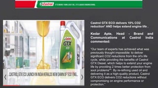 Castrol GTX ECO delivers 10% CO2
reduction* AND helps extend engine life .
Kedar Apte, Head - Brand and
Communications at Castrol India
commented:
“Our team of experts has achieved what was
previously thought impossible: to deliver
significant CO2 reductions from the oil’s life
cycle, while providing the benefits of Castrol
GTX Diesel, which helps to extend your engine
life by providing 2 times better protection from
soot problems**. By re-refining used oil and
delivering it as a high-quality product, Castrol
GTX ECO delivers CO2 reductions without
compromising on engine performance or
protection.”
 