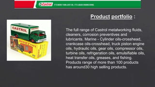 The full range of Castrol metalworking fluids,
cleaners, corrosion preventives and
lubricants. Marine - Cylinder oils-crosshead,
crankcase oils-crosshead, truck piston engine
oils, hydraulic oils, gear oils, compressor oils,
turbine oils, refrigeration oils, emulsifiable oils,
heat transfer oils, greases, and fishing.
Products range of more than 100 products
has around30 high selling products.
 