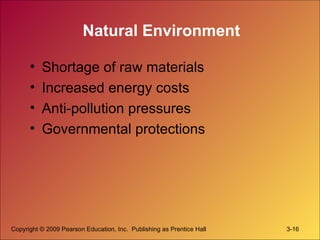 Copyright © 2009 Pearson Education, Inc. Publishing as Prentice Hall 3-16
Natural Environment
• Shortage of raw materials
• Increased energy costs
• Anti-pollution pressures
• Governmental protections
 