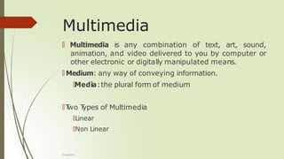 Multimedia
🠶 Multimedia is any combination of text, art, sound,
animation, and video delivered to you by computer or
other electronic or digitally manipulated means.
🠶 Medium: any way of conveying information.
🠶Media:the plural form of medium
🠶T
wo T
ypes of Multimedia
🠶Linear
🠶Non Linear
Chapter 1
 