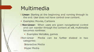 Multimedia
🠶 Linear: Starting at the beginning and running through to
the end. User does not have control over content.
 Examples:Movies, Cartoons
🠶 Non-Linear: When users are given navigational control
and can wander through the content at will, multimedia
becomes nonlinear.
 Examples:Websites, games
be further divided in two
🠶Non-Linear Media can
categories:
🠶I
nteractive Media
🠶Hyper Media
Chapter 1
 