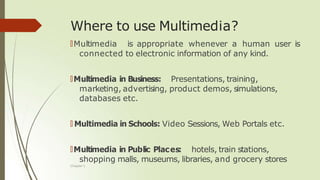 Where to use Multimedia?
Chapter 1
🠶Multimedia is appropriate whenever a human user is
connected to electronic information of any kind.
🠶Multimedia in Business: Presentations, training,
marketing, advertising, product demos, simulations,
databases etc.
🠶 Multimedia in Schools: Video Sessions, Web Portals etc.
🠶Multimedia in Public Places: hotels, train stations,
shopping malls, museums, libraries, and grocery stores
 