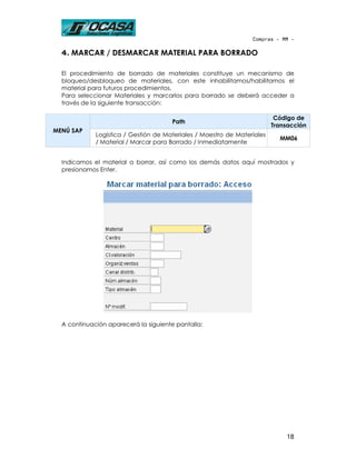 Compras - MM -

  4. MARCAR / DESMARCAR MATERIAL PARA BORRADO

  El procedimiento de borrado de materiales constituye un mecanismo de
  bloqueo/desbloqueo de materiales, con este inhabilitamos/habilitamos el
  material para futuros procedimientos.
  Para seleccionar Materiales y marcarlos para borrado se deberá acceder a
  través de la siguiente transacción:

                                                                          Código de
                                      Path
                                                                         Transacción
MENÚ SAP
             Logística / Gestión de Materiales / Maestro de Materiales
                                                                           MM06
             / Material / Marcar para Borrado / Inmediatamente


  Indicamos el material a borrar, así como los demás datos aquí mostrados y
  presionamos Enter.




  A continuación aparecerá la siguiente pantalla:




                                                                             18
 
