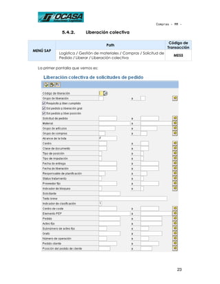 Compras - MM -

              5.4.2.       Liberación colectiva

                                                                           Código de
                                       Path
                                                                          Transacción
MENÚ SAP
             Logística / Gestión de materiales / Compras / Solicitud de
                                                                             ME55
             Pedido / Liberar / Liberación colectiva

  La primer pantalla que vemos es:




                                                                              23
 