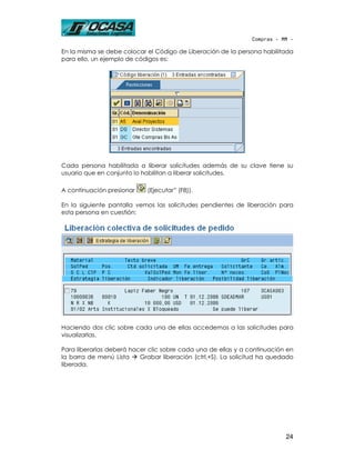 Compras - MM -

En la misma se debe colocar el Código de Liberación de la persona habilitada
para ello, un ejemplo de códigos es:




Cada persona habilitada a liberar solicitudes además de su clave tiene su
usuario que en conjunto lo habilitan a liberar solicitudes.

A continuación presionar    (Ejecutar” (F8)).

En la siguiente pantalla vemos las solicitudes pendientes de liberación para
esta persona en cuestión:




Haciendo dos clic sobre cada una de ellas accedemos a las solicitudes para
visualizarlas.

Para liberarlas deberá hacer clic sobre cada una de ellas y a continuación en
la barra de menú Lista    Grabar liberación (ctrl.+S). La solicitud ha quedado
liberada.




                                                                           24
 