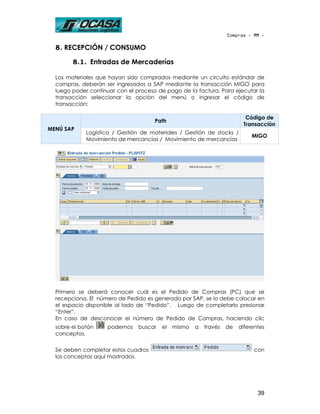 Compras - MM -

  8. RECEPCIÓN / CONSUMO

        8.1. Entradas de Mercaderías

  Los materiales que hayan sido comprados mediante un circuito estándar de
  compras, deberán ser ingresados a SAP mediante la transacción MIGO para
  luego poder continuar con el proceso de pago de la factura. Para ejecutar la
  transacción seleccionar la opción del menú o ingresar el código de
  transacción:

                                                                          Código de
                                      Path
                                                                         Transacción
MENÚ SAP
             Logística / Gestión de materiales / Gestión de stocks /
                                                                             MIGO
             Movimiento de mercancías / Movimiento de mercancías




  Primero se deberá conocer cuál es el Pedido de Compras (PC) que se
  recepciona. El número de Pedido es generado por SAP, se lo debe colocar en
  el espacio disponible al lado de “Pedido”. Luego de completarlo presionar
  “Enter”.
  En caso de desconocer el número de Pedido de Compras, haciendo clic
  sobre el botón    podemos     buscar   el   mismo   a   través   de   diferentes
  conceptos.

  Se deben completar estos cuadros                                           con
  los conceptos aquí mostrados.




                                                                               39
 